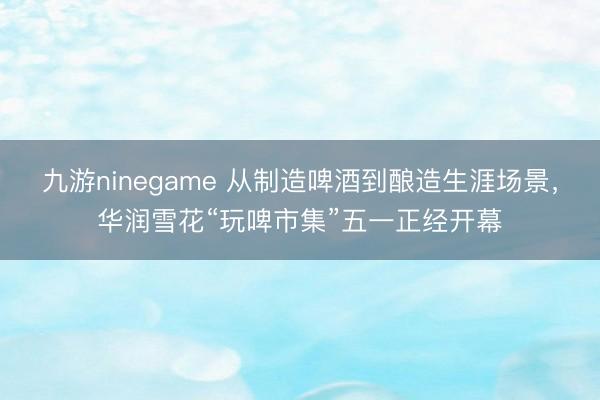 九游ninegame 从制造啤酒到酿造生涯场景，华润雪花“玩啤市集”五一正经开幕