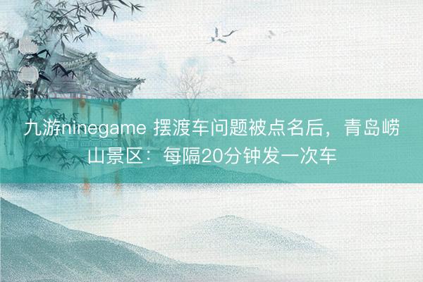 九游ninegame 摆渡车问题被点名后，青岛崂山景区：每隔20分钟发一次车
