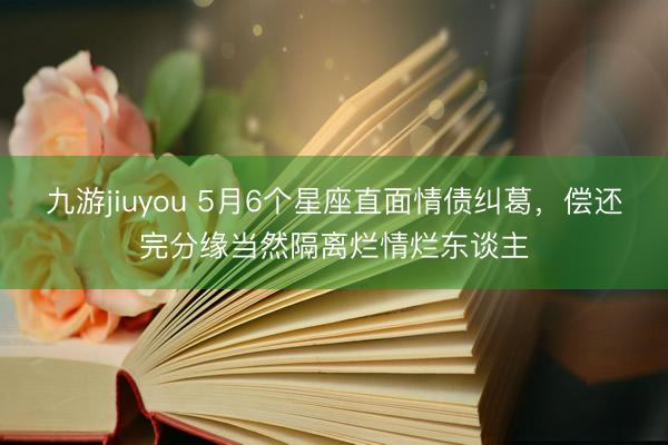 九游jiuyou 5月6个星座直面情债纠葛，偿还完分缘当然隔离烂情烂东谈主