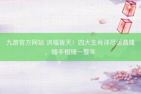 九游官方网站 洪福皆天！四大生肖详尽运昌隆，随手相随一整年