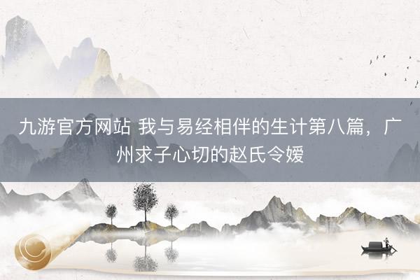 九游官方网站 我与易经相伴的生计第八篇，广州求子心切的赵氏令嫒