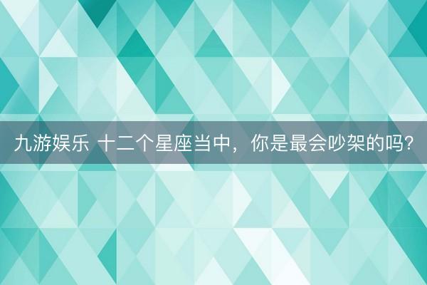 九游娱乐 十二个星座当中，你是最会吵架的吗？