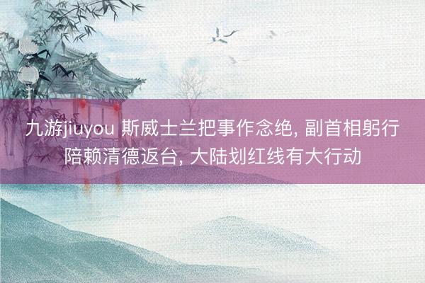 九游jiuyou 斯威士兰把事作念绝， 副首相躬行陪赖清德返台， 大陆划红线有大行动