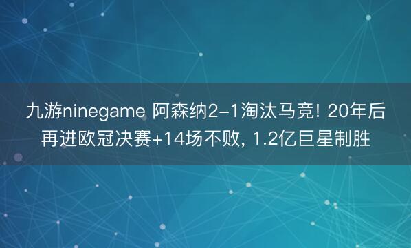 九游ninegame 阿森纳2-1淘汰马竞! 20年后再进欧冠决赛+14场不败， 1.2亿巨星制胜