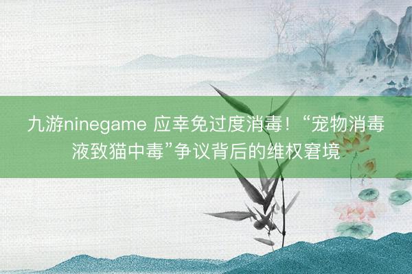 九游ninegame 应幸免过度消毒！“宠物消毒液致猫中毒”争议背后的维权窘境