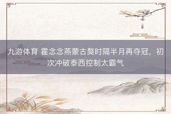 九游体育 霍念念燕蒙古獒时隔半月再夺冠，初次冲破泰西控制太霸气