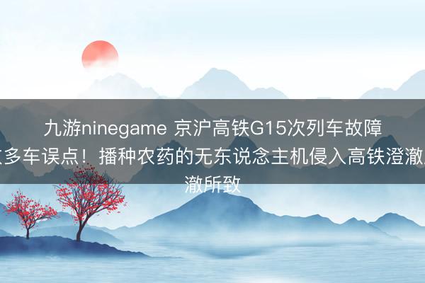 九游ninegame 京沪高铁G15次列车故障，致多车误点！播种农药的无东说念主机侵入高铁澄澈所致