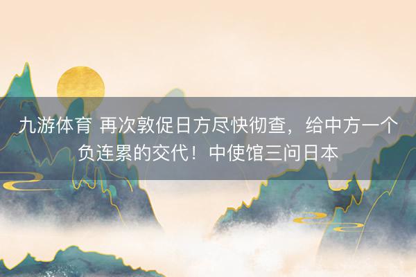 九游体育 再次敦促日方尽快彻查，给中方一个负连累的交代！中使馆三问日本