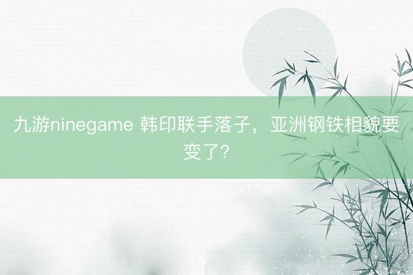 九游ninegame 韩印联手落子，亚洲钢铁相貌要变了？