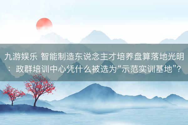 九游娱乐 智能制造东说念主才培养盘算落地光明：政群培训中心凭什么被选为“示范实训基地”？