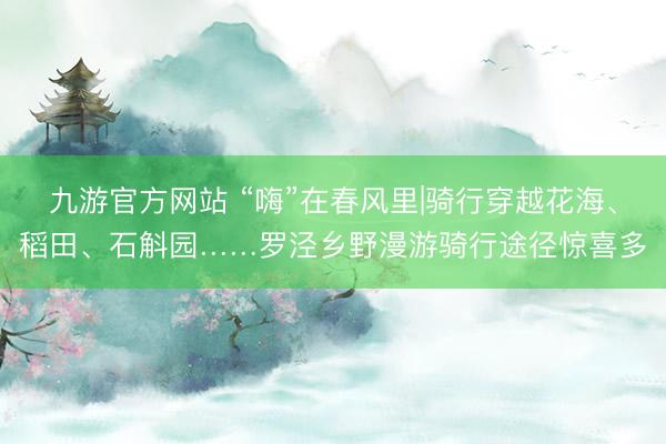 九游官方网站 “嗨”在春风里|骑行穿越花海、稻田、石斛园……罗泾乡野漫游骑行途径惊喜多