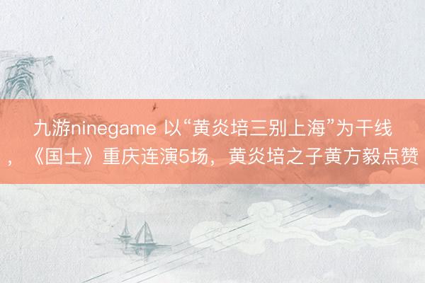 九游ninegame 以“黄炎培三别上海”为干线，《国士》重庆连演5场，黄炎培之子黄方毅点赞