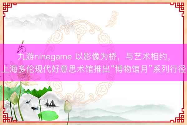 九游ninegame 以影像为桥，与艺术相约，上海多伦现代好意思术馆推出“博物馆月”系列行径