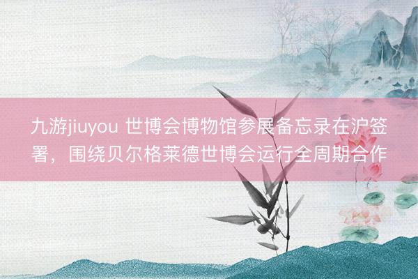 九游jiuyou 世博会博物馆参展备忘录在沪签署，围绕贝尔格莱德世博会运行全周期合作