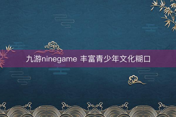 九游ninegame 丰富青少年文化糊口